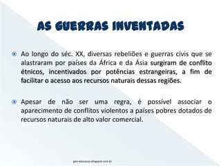 As guerras inventadas
   Ao longo do séc. XX, diversas rebeliões e guerras civis que se
    alastraram por países da África e da Ásia surgiram de conflito
    étnicos, incentivados por potências estrangeiras, a fim de
    facilitar o acesso aos recursos naturais dessas regiões.

   Apesar de não ser uma regra, é possível associar o
    aparecimento de conflitos violentos a países pobres dotados de
    recursos naturais de alto valor comercial.




                     geo-educacao.blogspot.com.br
 