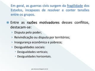    Entre as razões motivadores desses conflitos,
    destacam-se:
    › Disputa pelo poder;
    › Reivindicação ou disputa por territórios;
    › Insegurança econômica e pobreza;
    › Desigualdades sociais:
       Desigualdades verticais;
       Desigualdades horizontais.


                   geo-educacao.blogspot.com.br
 