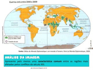 Fonte: L’Atlas du Monde Diplomatique: um monde à l’envers. Paris Le Monde Diplomatique, 2009.


Análise da imagem
Apresente pelo menos uma característica comum entre as regiões mais
afetadas pelos conflitos do século XXI.
                          geo-educacao.blogspot.com.br
 