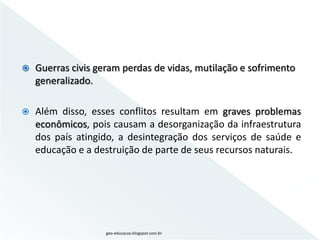    Guerras civis geram perdas de vidas, mutilação e sofrimento
    generalizado.

   Além disso, esses conflitos resultam em graves problemas
    econômicos, pois causam a desorganização da infraestrutura
    dos país atingido, a desintegração dos serviços de saúde e
    educação e a destruição de parte de seus recursos naturais.




                    geo-educacao.blogspot.com.br
 