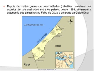    Depois de muitas guerras e duas intifadas (rebeliões palestinas), os
    acordos de paz assinados entre os países, desde 1993, afirmaram a
    autonomia dos palestinos na Faixa de Gaza e em parte da Cisjordânia.




                             geo-educacao.blogspot.com.br
 