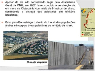    Apesar de ter sido considerado ilegal pela Assembleia
    Geral da ONU, em 2007 Israel concluiu a construção de
    um muro na Cisjordânia com mais de 9 metros de altura,
    controlando a entrada dos palestinos em território
    israelense.

   Esse paredão restringe o direito de ir e vir das populações
    árabes e incorpora áreas palestinas ao território de Israel.




                      Muro da vergonha

                                geo-educacao.blogspot.com.br
 