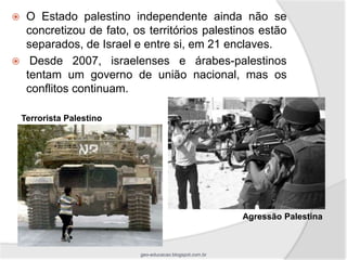     O Estado palestino independente ainda não se
     concretizou de fato, os territórios palestinos estão
     separados, de Israel e entre si, em 21 enclaves.
     Desde 2007, israelenses e árabes-palestinos
     tentam um governo de união nacional, mas os
     conflitos continuam.

    Terrorista Palestino




                                                          Agressão Palestina



                           geo-educacao.blogspot.com.br
 