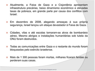    Atualmente, a Faixa de Gaza e a Cisjordânia apresentam
    infraestrutura precárias, baixo dinamismo econômico e elevadas
    taxas de pobreza, em grande parte por causa dos conflitos com
    Israel.

   Em dezembro de 2008, alegando ameaças à sua própria
    segurança, Israel lançou um ataque devastador à Faixa de Gaza.

   Cidades, vilas e até escolas tornaram-se alvos de bombardeio
    aéreo. Mesmo abrigos e instalações humanitárias sob tutela da
    ONU foram destruídos.

   Todas as comunicações entre Gaza e o restante do mundo foram
    bloqueadas pelo exército israelense.

   Mais de 1 300 pessoas foram mortas, milhares ficaram feridas ou
    perderam suas casas.


                           geo-educacao.blogspot.com.br
 