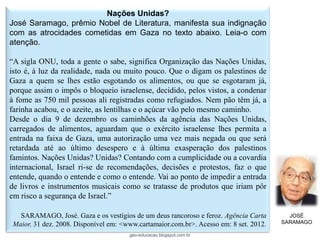 Nações Unidas?
José Saramago, prêmio Nobel de Literatura, manifesta sua indignação
com as atrocidades cometidas em Gaza no texto abaixo. Leia-o com
atenção.

“A sigla ONU, toda a gente o sabe, significa Organização das Nações Unidas,
isto é, à luz da realidade, nada ou muito pouco. Que o digam os palestinos de
Gaza a quem se lhes estão esgotando os alimentos, ou que se esgotaram já,
porque assim o impôs o bloqueio israelense, decidido, pelos vistos, a condenar
à fome as 750 mil pessoas ali registradas como refugiados. Nem pão têm já, a
farinha acabou, e o azeite, as lentilhas e o açúcar vão pelo mesmo caminho.
Desde o dia 9 de dezembro os caminhões da agência das Nações Unidas,
carregados de alimentos, aguardam que o exército israelense lhes permita a
entrada na faixa de Gaza, uma autorização uma vez mais negada ou que será
retardada até ao último desespero e à última exasperação dos palestinos
famintos. Nações Unidas? Unidas? Contando com a cumplicidade ou a covardia
internacional, Israel ri-se de recomendações, decisões e protestos, faz o que
entende, quando o entende e como o entende. Vai ao ponto de impedir a entrada
de livros e instrumentos musicais como se tratasse de produtos que iriam pôr
em risco a segurança de Israel.”

  SARAMAGO, José. Gaza e os vestígios de um deus rancoroso e feroz. Agência Carta        JOSÉ
Maior, 31 dez. 2008. Disponível em: <www.cartamaior.com.br>. Acesso em: 8 set. 2012.   SARAMAGO

                                      geo-educacao.blogspot.com.br
 