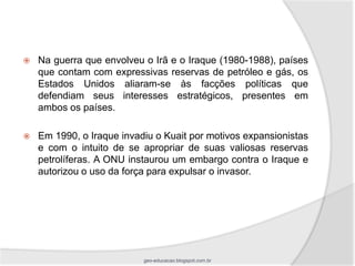    Na guerra que envolveu o Irã e o Iraque (1980-1988), países
    que contam com expressivas reservas de petróleo e gás, os
    Estados Unidos aliaram-se às facções políticas que
    defendiam seus interesses estratégicos, presentes em
    ambos os países.

   Em 1990, o Iraque invadiu o Kuait por motivos expansionistas
    e com o intuito de se apropriar de suas valiosas reservas
    petrolíferas. A ONU instaurou um embargo contra o Iraque e
    autorizou o uso da força para expulsar o invasor.




                           geo-educacao.blogspot.com.br
 