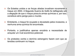    Os Estados unidos e as forças aliadas invadiram novamente o
    Iraque em 2003. A Segunda Guerra do Golfo foi deflagrada sob
    a alegação de que o Iraque possuía armas químicas e, por isso,
    constituía sério perigo para o mundo.

   Entretanto, o Iraque foi ocupado e devastado pelos invasores, e
    nenhuma arma química foi encontrada.

   Portanto, a justificativa apenas encobria a necessidade de
    aniquilar um rival econômico potencial.

   Os protestos contra o domínio estrangeiro fazem com que as
    tensões continuem no Iraque.




                            geo-educacao.blogspot.com.br
 