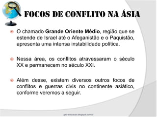 FOCOS DE CONFLITO NA ÁSIA
   O chamado Grande Oriente Médio, região que se
    estende de Israel até o Afeganistão e o Paquistão,
    apresenta uma intensa instabilidade política.

   Nessa área, os conflitos atravessaram o século
    XX e permanecem no século XXI.

   Além desse, existem diversos outros focos de
    conflitos e guerras civis no continente asiático,
    conforme veremos a seguir.



                       geo-educacao.blogspot.com.br
 