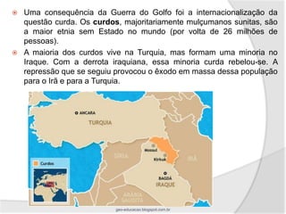    Uma consequência da Guerra do Golfo foi a internacionalização da
    questão curda. Os curdos, majoritariamente mulçumanos sunitas, são
    a maior etnia sem Estado no mundo (por volta de 26 milhões de
    pessoas).
   A maioria dos curdos vive na Turquia, mas formam uma minoria no
    Iraque. Com a derrota iraquiana, essa minoria curda rebelou-se. A
    repressão que se seguiu provocou o êxodo em massa dessa população
    para o Irã e para a Turquia.




                           geo-educacao.blogspot.com.br
 