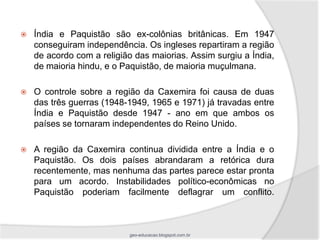    Índia e Paquistão são ex-colônias britânicas. Em 1947
    conseguiram independência. Os ingleses repartiram a região
    de acordo com a religião das maiorias. Assim surgiu a Índia,
    de maioria hindu, e o Paquistão, de maioria muçulmana.

   O controle sobre a região da Caxemira foi causa de duas
    das três guerras (1948-1949, 1965 e 1971) já travadas entre
    Índia e Paquistão desde 1947 - ano em que ambos os
    países se tornaram independentes do Reino Unido.

   A região da Caxemira continua dividida entre a Índia e o
    Paquistão. Os dois países abrandaram a retórica dura
    recentemente, mas nenhuma das partes parece estar pronta
    para um acordo. Instabilidades político-econômicas no
    Paquistão poderiam facilmente deflagrar um conflito.



                           geo-educacao.blogspot.com.br
 