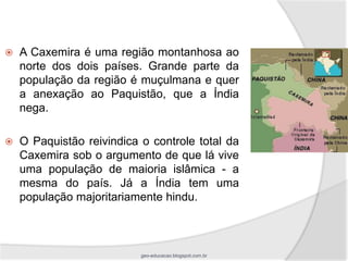    A Caxemira é uma região montanhosa ao
    norte dos dois países. Grande parte da
    população da região é muçulmana e quer
    a anexação ao Paquistão, que a Índia
    nega.

   O Paquistão reivindica o controle total da
    Caxemira sob o argumento de que lá vive
    uma população de maioria islâmica - a
    mesma do país. Já a Índia tem uma
    população majoritariamente hindu.



                           geo-educacao.blogspot.com.br
 
