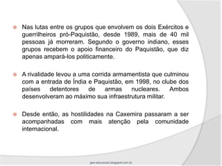    Nas lutas entre os grupos que envolvem os dois Exércitos e
    guerrilheiros pró-Paquistão, desde 1989, mais de 40 mil
    pessoas já morreram. Segundo o governo indiano, esses
    grupos recebem o apoio financeiro do Paquistão, que diz
    apenas ampará-los politicamente.

   A rivalidade levou a uma corrida armamentista que culminou
    com a entrada de Índia e Paquistão, em 1998, no clube dos
    países     detentores   de    armas   nucleares.    Ambos
    desenvolveram ao máximo sua infraestrutura militar.

   Desde então, as hostilidades na Caxemira passaram a ser
    acompanhadas com mais atenção pela comunidade
    internacional.




                           geo-educacao.blogspot.com.br
 