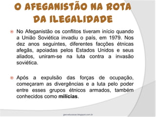 O Afeganistão na rota
       da ilegalidade
   No Afeganistão os conflitos tiveram início quando
    a União Soviética invadiu o país, em 1979. Nos
    dez anos seguintes, diferentes facções étnicas
    afegãs, apoiadas pelos Estados Unidos e seus
    aliados, uniram-se na luta contra a invasão
    soviética.

   Após a expulsão das forças de ocupação,
    começaram as divergências e a luta pelo poder
    entre esses grupos étnicos armados, também
    conhecidos como milícias.


                       geo-educacao.blogspot.com.br
 