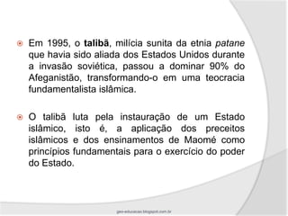   Em 1995, o talibã, milícia sunita da etnia patane
    que havia sido aliada dos Estados Unidos durante
    a invasão soviética, passou a dominar 90% do
    Afeganistão, transformando-o em uma teocracia
    fundamentalista islâmica.

   O talibã luta pela instauração de um Estado
    islâmico, isto é, a aplicação dos preceitos
    islâmicos e dos ensinamentos de Maomé como
    princípios fundamentais para o exercício do poder
    do Estado.



                       geo-educacao.blogspot.com.br
 