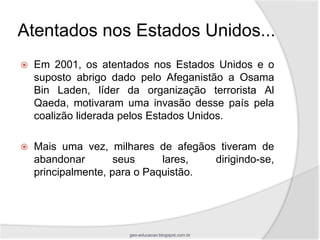 Atentados nos Estados Unidos...
   Em 2001, os atentados nos Estados Unidos e o
    suposto abrigo dado pelo Afeganistão a Osama
    Bin Laden, líder da organização terrorista Al
    Qaeda, motivaram uma invasão desse país pela
    coalizão liderada pelos Estados Unidos.

   Mais uma vez, milhares de afegãos tiveram de
    abandonar        seus     lares,  dirigindo-se,
    principalmente, para o Paquistão.




                      geo-educacao.blogspot.com.br
 