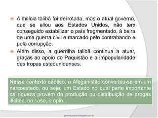    A milícia talibã foi derrotada, mas o atual governo,
    que se aliou aos Estados Unidos, não tem
    conseguido estabilizar o país fragmentado, à beira
    de uma guerra civil e marcado pelo contrabando e
    pela corrupção.
   Além disso, a guerrilha talibã continua a atuar,
    graças ao apoio do Paquistão e a impopularidade
    das tropas estadunidenses.


Nesse contexto caótico, o Afeganistão converteu-se em um
narcoestado, ou seja, um Estado no qual parte importante
da riqueza provém da produção ou distribuição de drogas
ilícitas, no caso, o ópio.

                        geo-educacao.blogspot.com.br
 