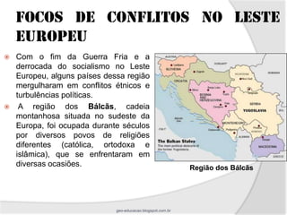 FOCOS DE CONFLITOS NO LESTE
    EUROPEU
   Com o fim da Guerra Fria e a
    derrocada do socialismo no Leste
    Europeu, alguns países dessa região
    mergulharam em conflitos étnicos e
    turbulências políticas.
    A região dos Bálcãs, cadeia
    montanhosa situada no sudeste da
    Europa, foi ocupada durante séculos
    por diversos povos de religiões
    diferentes (católica, ortodoxa e
    islâmica), que se enfrentaram em
    diversas ocasiões.                                       Região dos Bálcãs




                              geo-educacao.blogspot.com.br
 