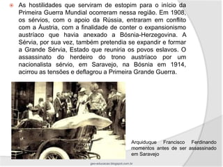    As hostilidades que serviram de estopim para o início da
    Primeira Guerra Mundial ocorreram nessa região. Em 1908,
    os sérvios, com o apoio da Rússia, entraram em conflito
    com a Áustria, com a finalidade de conter o expansionismo
    austríaco que havia anexado a Bósnia-Herzegovina. A
    Sérvia, por sua vez, também pretendia se expandir e formar
    a Grande Sérvia, Estado que reuniria os povos eslavos. O
    assassinato do herdeiro do trono austríaco por um
    nacionalista sérvio, em Saravejo, na Bósnia em 1914,
    acirrou as tensões e deflagrou a Primeira Grande Guerra.




                                                       Arquiduque Francisco Ferdinando
                                                       momentos antes de ser assassinado
                                                       em Saravejo
                            geo-educacao.blogspot.com.br
 