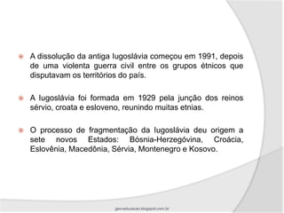    A dissolução da antiga Iugoslávia começou em 1991, depois
    de uma violenta guerra civil entre os grupos étnicos que
    disputavam os territórios do país.

   A Iugoslávia foi formada em 1929 pela junção dos reinos
    sérvio, croata e esloveno, reunindo muitas etnias.

   O processo de fragmentação da Iugoslávia deu origem a
    sete novos Estados: Bósnia-Herzegóvina, Croácia,
    Eslovênia, Macedônia, Sérvia, Montenegro e Kosovo.




                          geo-educacao.blogspot.com.br
 