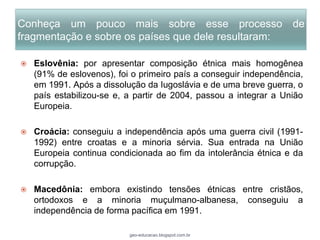 Conheça um pouco mais sobre esse processo de
fragmentação e sobre os países que dele resultaram:

   Eslovênia: por apresentar composição étnica mais homogênea
    (91% de eslovenos), foi o primeiro país a conseguir independência,
    em 1991. Após a dissolução da Iugoslávia e de uma breve guerra, o
    país estabilizou-se e, a partir de 2004, passou a integrar a União
    Europeia.

   Croácia: conseguiu a independência após uma guerra civil (1991-
    1992) entre croatas e a minoria sérvia. Sua entrada na União
    Europeia continua condicionada ao fim da intolerância étnica e da
    corrupção.

   Macedônia: embora existindo tensões étnicas entre cristãos,
    ortodoxos e a minoria muçulmano-albanesa, conseguiu a
    independência de forma pacífica em 1991.

                           geo-educacao.blogspot.com.br
 