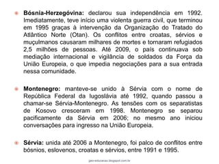    Bósnia-Herzegóvina: declarou sua independência em 1992.
    Imediatamente, teve início uma violenta guerra civil, que terminou
    em 1995 graças à intervenção da Organização do Tratado do
    Atlântico Norte (Otan). Os conflitos entre croatas, sérvios e
    muçulmanos causaram milhares de mortes e tornaram refugiados
    2,5 milhões de pessoas. Até 2009, o país continuava sob
    mediação internacional e vigilância de soldados da Força da
    União Europeia, o que impedia negociações para a sua entrada
    nessa comunidade.

   Montenegro: manteve-se unido à Sérvia com o nome de
    República Federal da Iugoslávia até 1992, quando passou a
    chamar-se Sérvia-Montenegro. As tensões com os separatistas
    de Kosovo cresceram em 1998. Montenegro se separou
    pacificamente da Sérvia em 2006; no mesmo ano iniciou
    conversações para ingresso na União Europeia.

   Sérvia: unida até 2006 a Montenegro, foi palco de conflitos entre
    bósnios, eslovenos, croatas e sérvios, entre 1991 e 1995.
                            geo-educacao.blogspot.com.br
 