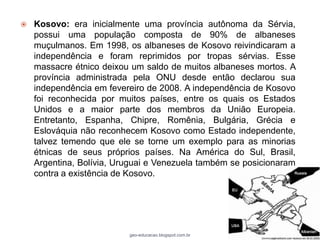    Kosovo: era inicialmente uma província autônoma da Sérvia,
    possui uma população composta de 90% de albaneses
    muçulmanos. Em 1998, os albaneses de Kosovo reivindicaram a
    independência e foram reprimidos por tropas sérvias. Esse
    massacre étnico deixou um saldo de muitos albaneses mortos. A
    província administrada pela ONU desde então declarou sua
    independência em fevereiro de 2008. A independência de Kosovo
    foi reconhecida por muitos países, entre os quais os Estados
    Unidos e a maior parte dos membros da União Europeia.
    Entretanto, Espanha, Chipre, Romênia, Bulgária, Grécia e
    Eslováquia não reconhecem Kosovo como Estado independente,
    talvez temendo que ele se torne um exemplo para as minorias
    étnicas de seus próprios países. Na América do Sul, Brasil,
    Argentina, Bolívia, Uruguai e Venezuela também se posicionaram
    contra a existência de Kosovo.




                          geo-educacao.blogspot.com.br
 