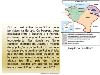 Outros movimentos separatistas ainda
persistem na Europa. Os bascos, etnia
localizada entre a Espanha e a França,
continuam lutando para formar um país
independente. Na Irlanda do Norte
(também chamada de Ulster), a maioria
da população é protestante e pretende                   Região do País Basco
continuar sob o domínio do Reino Unido;
já a minoria católica, após 30 anos de
luta pela autonomia e integração com a
Irlanda (ou Eire, país de maioria
católica), aceitou um acordo de paz
iniciado em 1998 e concluído em 2007.

                         geo-educacao.blogspot.com.br
 