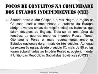 FOCOS DE CONFLITOS NA COMUNIDADE
DOS ESTADOS INDEPENDENTES (CEI)
   Situada entre o Mar Cáspio e o Mar Negro, a região do
    Cáucaso, cadeia montanhosa a sudeste da Europa,
    abriga diversas etnias de religião cristã ou islâmica, que
    falam dezenas de línguas. Trata-se de uma área de
    tensões: as guerras entre os impérios Russo, Turco-
    Otomano e Persa e, mais recentemente, entre os
    Estados nacionais duram mais de três séculos. Ao longo
    da expansão russa, desde o século IX, mais de 80 etnias
    foram subordinadas ao Império Russo e, posteriormente,
    à União das Repúblicas Socialistas Soviéticas (URSS).



                        geo-educacao.blogspot.com.br
 