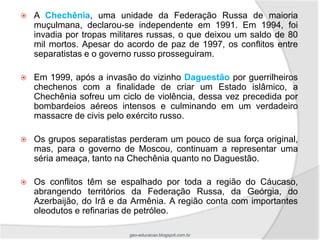    A Chechênia, uma unidade da Federação Russa de maioria
    muçulmana, declarou-se independente em 1991. Em 1994, foi
    invadia por tropas militares russas, o que deixou um saldo de 80
    mil mortos. Apesar do acordo de paz de 1997, os conflitos entre
    separatistas e o governo russo prosseguiram.

   Em 1999, após a invasão do vizinho Daguestão por guerrilheiros
    chechenos com a finalidade de criar um Estado islâmico, a
    Chechênia sofreu um ciclo de violência, dessa vez precedida por
    bombardeios aéreos intensos e culminando em um verdadeiro
    massacre de civis pelo exército russo.

   Os grupos separatistas perderam um pouco de sua força original,
    mas, para o governo de Moscou, continuam a representar uma
    séria ameaça, tanto na Chechênia quanto no Daguestão.

   Os conflitos têm se espalhado por toda a região do Cáucaso,
    abrangendo territórios da Federação Russa, da Geórgia, do
    Azerbaijão, do Irã e da Armênia. A região conta com importantes
    oleodutos e refinarias de petróleo.

                           geo-educacao.blogspot.com.br
 