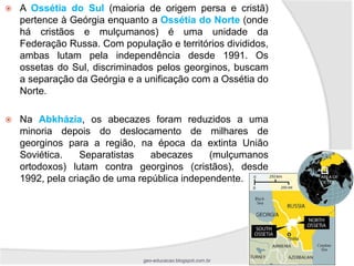   A Ossétia do Sul (maioria de origem persa e cristã)
    pertence à Geórgia enquanto a Ossétia do Norte (onde
    há cristãos e mulçumanos) é uma unidade da
    Federação Russa. Com população e territórios divididos,
    ambas lutam pela independência desde 1991. Os
    ossetas do Sul, discriminados pelos georginos, buscam
    a separação da Geórgia e a unificação com a Ossétia do
    Norte.

   Na Abkházia, os abecazes foram reduzidos a uma
    minoria depois do deslocamento de milhares de
    georginos para a região, na época da extinta União
    Soviética.    Separatistas   abecazes     (mulçumanos
    ortodoxos) lutam contra georginos (cristãos), desde
    1992, pela criação de uma república independente.




                               geo-educacao.blogspot.com.br
 