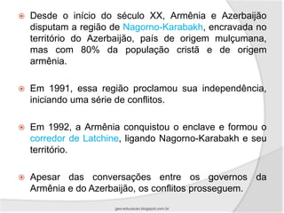    Desde o início do século XX, Armênia e Azerbaijão
    disputam a região de Nagorno-Karabakh, encravada no
    território do Azerbaijão, país de origem mulçumana,
    mas com 80% da população cristã e de origem
    armênia.

   Em 1991, essa região proclamou sua independência,
    iniciando uma série de conflitos.

   Em 1992, a Armênia conquistou o enclave e formou o
    corredor de Latchine, ligando Nagorno-Karabakh e seu
    território.

   Apesar das conversações entre os governos da
    Armênia e do Azerbaijão, os conflitos prosseguem.
                      geo-educacao.blogspot.com.br
 