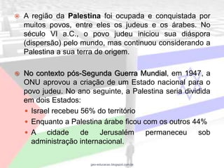    A região da Palestina foi ocupada e conquistada por
    muitos povos, entre eles os judeus e os árabes. No
    século VI a.C., o povo judeu iniciou sua diáspora
    (dispersão) pelo mundo, mas continuou considerando a
    Palestina a sua terra de origem.

   No contexto pós-Segunda Guerra Mundial, em 1947, a
    ONU aprovou a criação de um Estado nacional para o
    povo judeu. No ano seguinte, a Palestina seria dividida
    em dois Estados:
     Israel recebeu 56% do território
     Enquanto a Palestina árabe ficou com os outros 44%
     A    cidade    de   Jerusalém     permaneceu      sob
      administração internacional.

                       geo-educacao.blogspot.com.br
 