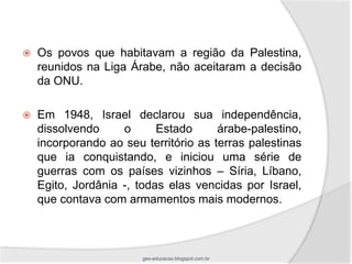    Os povos que habitavam a região da Palestina,
    reunidos na Liga Árabe, não aceitaram a decisão
    da ONU.

   Em 1948, Israel declarou sua independência,
    dissolvendo     o      Estado      árabe-palestino,
    incorporando ao seu território as terras palestinas
    que ia conquistando, e iniciou uma série de
    guerras com os países vizinhos – Síria, Líbano,
    Egito, Jordânia -, todas elas vencidas por Israel,
    que contava com armamentos mais modernos.



                        geo-educacao.blogspot.com.br
 
