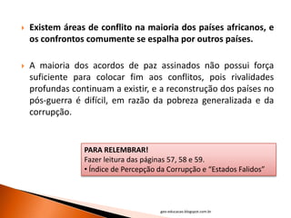   Existem áreas de conflito na maioria dos países africanos, e
    os confrontos comumente se espalha por outros países.

   A maioria dos acordos de paz assinados não possui força
    suficiente para colocar fim aos conflitos, pois rivalidades
    profundas continuam a existir, e a reconstrução dos países no
    pós-guerra é difícil, em razão da pobreza generalizada e da
    corrupção.


                 PARA RELEMBRAR!
                 Fazer leitura das páginas 57, 58 e 59.
                 • Índice de Percepção da Corrupção e “Estados Falidos”




                                       geo-educacao.blogspot.com.br
 