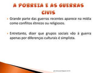    Grande parte das guerras recentes aparece na mídia
    como conflitos étnicos ou religiosos.

   Entretanto, dizer que grupos sociais vão à guerra
    apenas por diferenças culturais é simplista.




                              geo-educacao.blogspot.com.br
 
