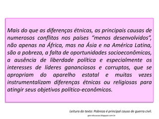 Mais do que as diferenças étnicas, as principais causas de
numerosos conflitos nos países “menos desenvolvidos”,
não apenas na África, mas na Ásia e na América Latina,
são a pobreza, a falta de oportunidades socioeconômicas,
a ausência de liberdade política e especialmente os
interesses de líderes gananciosos e corruptos, que se
apropriam do aparelho estatal e muitas vezes
instrumentalizam diferenças étnicas ou religiosas para
atingir seus objetivos político-econômicos.


                        Leitura do texto: Pobreza é principal causa de guerra civil.
                                     geo-educacao.blogspot.com.br
 