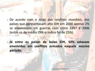    De acordo com o Atlas dos conflitos mundiais, dos
    países que apresentavam alto IDH em 2000 apenas 2%
    se envolveram em guerras civis entre 1997 e 2006
    (entre os de médio IDH, o índice foi de 25%).

   Já entre os países de baixo IDH, 50% estavam
    envolvidos em conflitos armados naquele mesmo
    período.




                              geo-educacao.blogspot.com.br
 