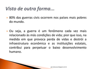    80% das guerras civis ocorrem nos países mais pobres
    do mundo.

   Ou seja, a guerra é um fenômeno cada vez mais
    relacionado às más condições de vida; pior que isso, na
    medida em que provoca perda de vidas e destrói a
    infraestrutura econômica e as instituições estatais,
    contribui para perpetuar o baixo desenvolvimento
    humano.



                                 geo-educacao.blogspot.com.br
 
