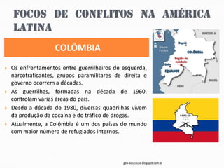 COLÔMBIA
   Os enfrentamentos entre guerrilheiros de esquerda,
    narcotraficantes, grupos paramilitares de direita e
    governo ocorrem a décadas.
   As guerrilhas, formadas na década de 1960,
    controlam várias áreas do país.
   Desde a década de 1980, diversas quadrilhas vivem
    da produção da cocaína e do tráfico de drogas.
   Atualmente, a Colômbia é um dos países do mundo
    com maior número de refugiados internos.



                                              geo-educacao.blogspot.com.br
 