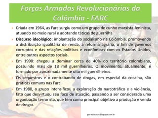    Criada em 1964, as Farc surgiu como um grupo de cunho marxista-leninista,
    atuando no meio rural e adotando táticas de guerrilha.
   Discurso ideológico: implantação do socialismo na Colômbia, promovendo
    a distribuição igualitária de renda, a reforma agrária, o fim de governos
    corruptos e das relações políticas e econômicas com os Estados Unidos,
    entre outros aspectos sociais.
   Em 1990: chegou a dominar cerca de 40% do território colombiano,
    possuindo mais de 18 mil guerrilheiros. O movimento, atualmente, é
    formado por aproximadamente oito mil guerrilheiros.
   Os sequestros e o contrabando de drogas, em especial da cocaína, são
    práticas comuns nas Farc.
   Em 1980, o grupo intensificou a exploração do narcotráfico e a violência,
    fato que desvirtuou seu foco de atuação, passando a ser considerada uma
    organização terrorista, que tem como principal objetivo a produção e venda
    de drogas.

                                          geo-educacao.blogspot.com.br
 