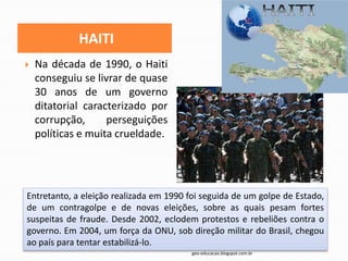 HAITI
   Na década de 1990, o Haiti
    conseguiu se livrar de quase
    30 anos de um governo
    ditatorial caracterizado por
    corrupção,      perseguições
    políticas e muita crueldade.




Entretanto, a eleição realizada em 1990 foi seguida de um golpe de Estado,
de um contragolpe e de novas eleições, sobre as quais pesam fortes
suspeitas de fraude. Desde 2002, eclodem protestos e rebeliões contra o
governo. Em 2004, um força da ONU, sob direção militar do Brasil, chegou
ao país para tentar estabilizá-lo.
                                         geo-educacao.blogspot.com.br
 
