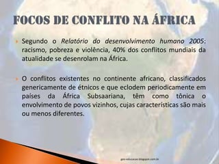    Segundo o Relatório do desenvolvimento humano 2005:
    racismo, pobreza e violência, 40% dos conflitos mundiais da
    atualidade se desenrolam na África.

   O conflitos existentes no continente africano, classificados
    genericamente de étnicos e que eclodem periodicamente em
    países da África Subsaariana, têm como tônica o
    envolvimento de povos vizinhos, cujas características são mais
    ou menos diferentes.




                                     geo-educacao.blogspot.com.br
 