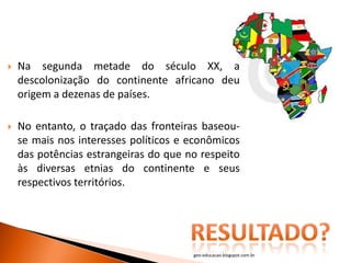    Na segunda metade do século XX, a
    descolonização do continente africano deu
    origem a dezenas de países.

   No entanto, o traçado das fronteiras baseou-
    se mais nos interesses políticos e econômicos
    das potências estrangeiras do que no respeito
    às diversas etnias do continente e seus
    respectivos territórios.




                                       geo-educacao.blogspot.com.br
 