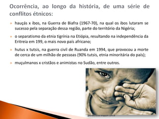   hauçás x ibos, na Guerra de Biafra (1967-70), na qual os ibos lutaram se
    sucesso pela separação dessa região, parte do território da Nigéria;
   o separatismo da etnia tigrínia na Etiópia, resultando na independência da
    Eritreia em 199, o mais novo país africano;
   hutus x tutsis, na guerra civil de Ruanda em 1994, que provocou a morte
    de cerca de um milhão de pessoas (90% tutsis, etnia minoritária do país);
   muçulmanos x cristãos e animistas no Sudão, entre outros.




                                            geo-educacao.blogspot.com.br
 