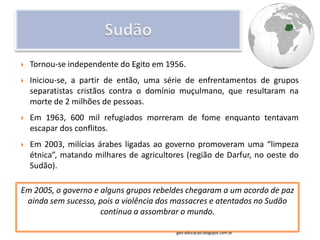    Tornou-se independente do Egito em 1956.
   Iniciou-se, a partir de então, uma série de enfrentamentos de grupos
    separatistas cristãos contra o domínio muçulmano, que resultaram na
    morte de 2 milhões de pessoas.
   Em 1963, 600 mil refugiados morreram de fome enquanto tentavam
    escapar dos conflitos.
   Em 2003, milícias árabes ligadas ao governo promoveram uma “limpeza
    étnica”, matando milhares de agricultores (região de Darfur, no oeste do
    Sudão).

Em 2005, o governo e alguns grupos rebeldes chegaram a um acordo de paz
 ainda sem sucesso, pois a violência dos massacres e atentados no Sudão
                     continua a assombrar o mundo.

                                           geo-educacao.blogspot.com.br
 