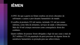 IÊMEN
A ONU diz que a guerra no Iêmen resultou em níveis chocantes de
sofrimento e causou o pior desastre humanitário do mundo.
O conflito já produziu 233 mil mortes, incluindo 131 mil por causas
indiretas, como falta de alimentos, serviços de saúde e infraestrutura.
Mais de 10 mil crianças morreram como consequência direta dos
combates.
Quatro milhões de pessoas foram obrigadas a fugir de suas casas e mais de
20,7 milhões (71% da população do país) precisam de alguma forma de
assistência humanitária ou proteção para sua sobrevivência.
 