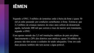 IÊMEN
Segundo a ONU, 5 milhões de iemenitas estão à beira da fome e quase 50
mil já estão passando por condições semelhantes à fome. Estima-se que
2,3 milhões de crianças menores de cinco anos sofrem de desnutrição
aguda, incluindo 400 mil que correm o risco de morrer sem tratamento,
segundo a ONU.
Com apenas metade das 3,5 mil instalações médicas do país em pleno
funcionamento e 20% dos distritos sem médicos, quase 20 milhões de
pessoas não têm acesso a cuidados de saúde adequados. Uma em cada
duas pessoas também não tem acesso a água potável.
 