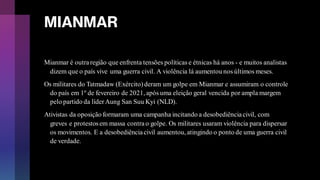 MIANMAR
Mianmar é outraregião que enfrenta tensões políticas e étnicas há anos - e muitos analistas
dizem que o país vive uma guerra civil. A violência lá aumentou nos últimos meses.
Os militares do Tatmadaw (Exército)deram um golpe em Mianmar e assumiram o controle
do país em 1º de fevereiro de 2021, após uma eleição geral vencida por ampla margem
pelo partido da líderAung San Suu Kyi (NLD).
Ativistas da oposição formaram uma campanha incitando a desobediênciacivil, com
greves e protestosem massa contrao golpe. Os militares usaram violência para dispersar
os movimentos. E a desobediênciacivil aumentou, atingindo o ponto de uma guerra civil
de verdade.
 