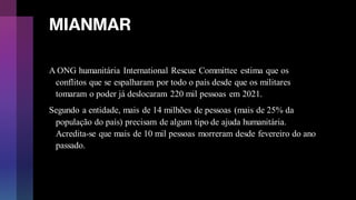 MIANMAR
A ONG humanitária International Rescue Committee estima que os
conflitos que se espalharam por todo o país desde que os militares
tomaram o poder já deslocaram 220 mil pessoas em 2021.
Segundo a entidade, mais de 14 milhões de pessoas (mais de 25% da
população do país) precisam de algum tipo de ajuda humanitária.
Acredita-se que mais de 10 mil pessoas morreram desde fevereiro do ano
passado.
 