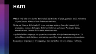HAITI
O Haiti vive uma nova espiral de violência desde julho de 2021, quandoo então presidente
do país Jovenel Moïse foi brutalmenteassassinado.
Moïse, de 53 anos, foi baleado 12 vezes na testa e no torso. Seu olho esquerdo foi
arrancado e os ossos do braço e do tornozeloforam quebrados. Aprimeira-dama,
Martine Moïse, também foi baleada, mas sobreviveu.
A polícia haitianaalega que um grupo de mercenários principalmenteestrangeiros - 26
colombianose dois haitianos americanos - compôs o grupo que executou o assassinato.
Enquantoas investigações prosseguem, o país mergulhou em nova ondade violência.
 